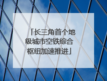 长三角首个地级城市空铁综合枢纽加速推进